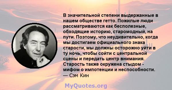 В значительной степени выдержанные в нашем обществе гетто. Пожилые люди рассматриваются как бесполезные, обходящие историю, старомодный, на пути. Поэтому, что неудивительно, когда мы достигаем официального знака