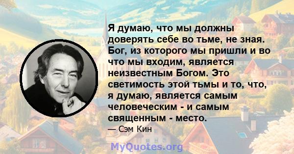 Я думаю, что мы должны доверять себе во тьме, не зная. Бог, из которого мы пришли и во что мы входим, является неизвестным Богом. Это светимость этой тьмы и то, что, я думаю, является самым человеческим - и самым