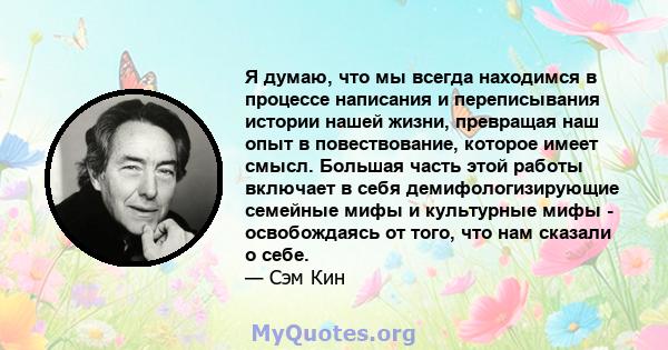 Я думаю, что мы всегда находимся в процессе написания и переписывания истории нашей жизни, превращая наш опыт в повествование, которое имеет смысл. Большая часть этой работы включает в себя демифологизирующие семейные