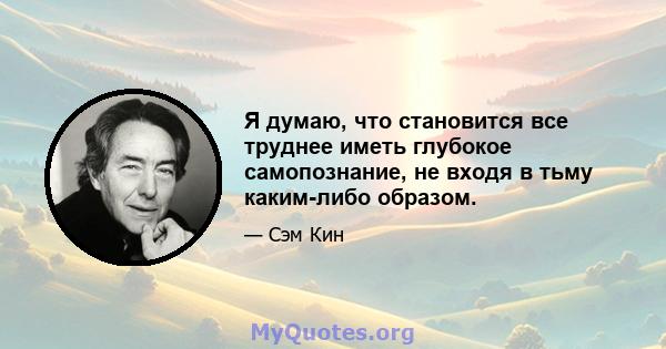 Я думаю, что становится все труднее иметь глубокое самопознание, не входя в тьму каким-либо образом.