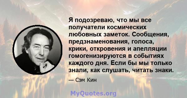 Я подозреваю, что мы все получатели космических любовных заметок. Сообщения, предзнаменования, голоса, крики, откровения и апелляции гомогенизируются в событиях каждого дня. Если бы мы только знали, как слушать, читать