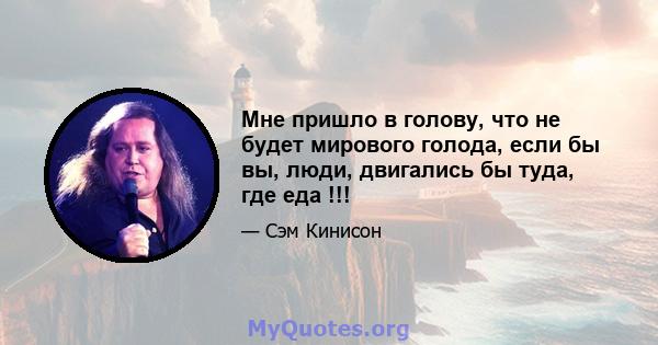 Мне пришло в голову, что не будет мирового голода, если бы вы, люди, двигались бы туда, где еда !!!