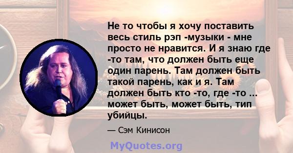 Не то чтобы я хочу поставить весь стиль рэп -музыки - мне просто не нравится. И я знаю где -то там, что должен быть еще один парень. Там должен быть такой парень, как и я. Там должен быть кто -то, где -то ... может