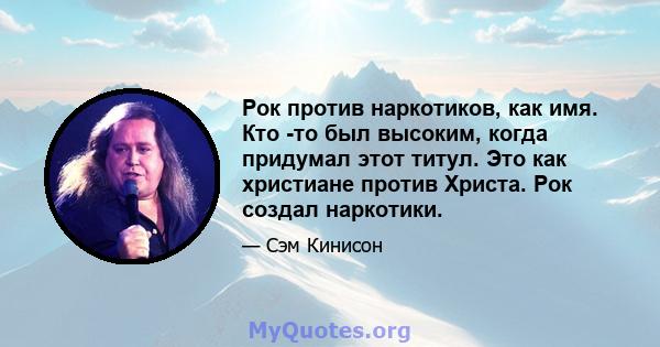 Рок против наркотиков, как имя. Кто -то был высоким, когда придумал этот титул. Это как христиане против Христа. Рок создал наркотики.