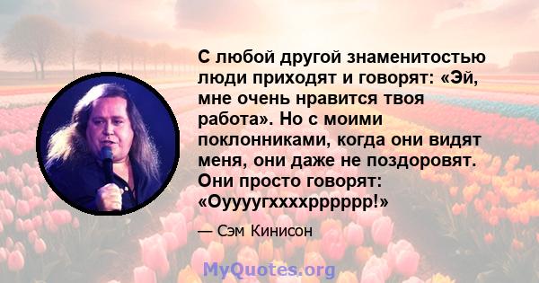 С любой другой знаменитостью люди приходят и говорят: «Эй, мне очень нравится твоя работа». Но с моими поклонниками, когда они видят меня, они даже не поздоровят. Они просто говорят: «Оуууугххххрррррр!»