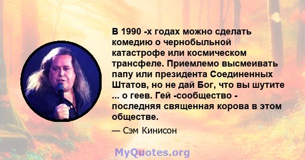 В 1990 -х годах можно сделать комедию о чернобыльной катастрофе или космическом трансфеле. Приемлемо высмеивать папу или президента Соединенных Штатов, но не дай Бог, что вы шутите ... о геев. Гей -сообщество -