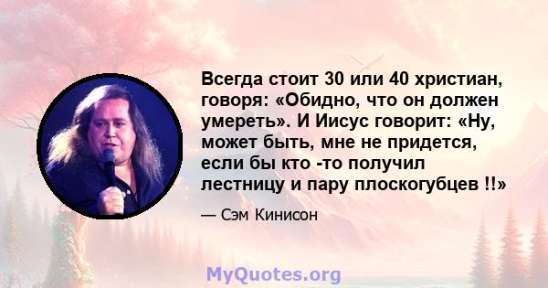 Всегда стоит 30 или 40 христиан, говоря: «Обидно, что он должен умереть». И Иисус говорит: «Ну, может быть, мне не придется, если бы кто -то получил лестницу и пару плоскогубцев !!»