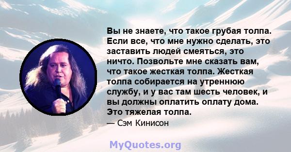 Вы не знаете, что такое грубая толпа. Если все, что мне нужно сделать, это заставить людей смеяться, это ничто. Позвольте мне сказать вам, что такое жесткая толпа. Жесткая толпа собирается на утреннюю службу, и у вас