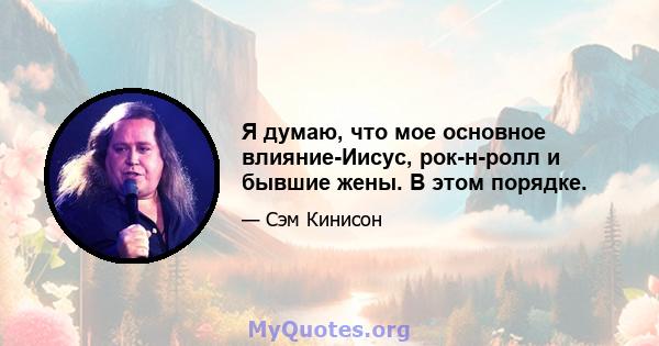 Я думаю, что мое основное влияние-Иисус, рок-н-ролл и бывшие жены. В этом порядке.