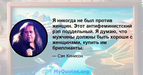 Я никогда не был против женщин. Этот антифеминистский рэп поддельный. Я думаю, что мужчины должны быть хороши с женщинами, купить им бриллианты.