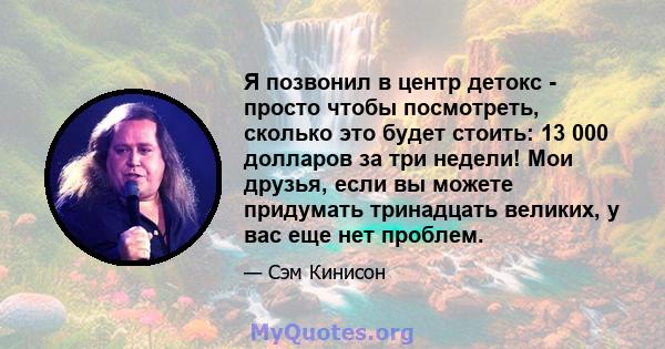 Я позвонил в центр детокс - просто чтобы посмотреть, сколько это будет стоить: 13 000 долларов за три недели! Мои друзья, если вы можете придумать тринадцать великих, у вас еще нет проблем.