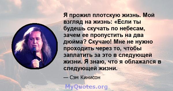 Я прожил плотскую жизнь. Мой взгляд на жизнь: «Если ты будешь скучать по небесам, зачем ее пропустить на два дюйма? Скучаю! Мне не нужно проходить через то, чтобы заплатить за это в следующей жизни. Я знаю, что я