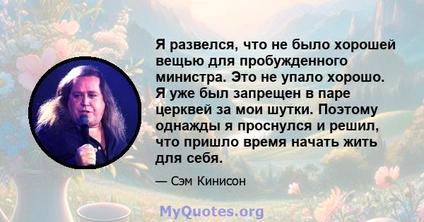 Я развелся, что не было хорошей вещью для пробужденного министра. Это не упало хорошо. Я уже был запрещен в паре церквей за мои шутки. Поэтому однажды я проснулся и решил, что пришло время начать жить для себя.