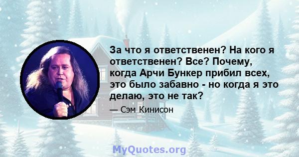 За что я ответственен? На кого я ответственен? Все? Почему, когда Арчи Бункер прибил всех, это было забавно - но когда я это делаю, это не так?