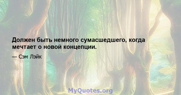 Должен быть немного сумасшедшего, когда мечтает о новой концепции.