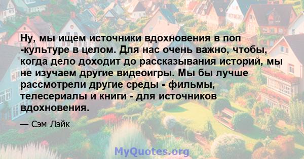 Ну, мы ищем источники вдохновения в поп -культуре в целом. Для нас очень важно, чтобы, когда дело доходит до рассказывания историй, мы не изучаем другие видеоигры. Мы бы лучше рассмотрели другие среды - фильмы,