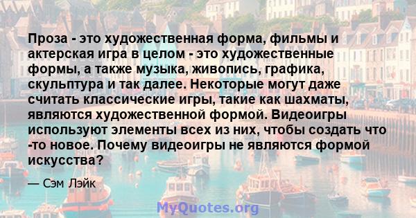 Проза - это художественная форма, фильмы и актерская игра в целом - это художественные формы, а также музыка, живопись, графика, скульптура и так далее. Некоторые могут даже считать классические игры, такие как шахматы, 