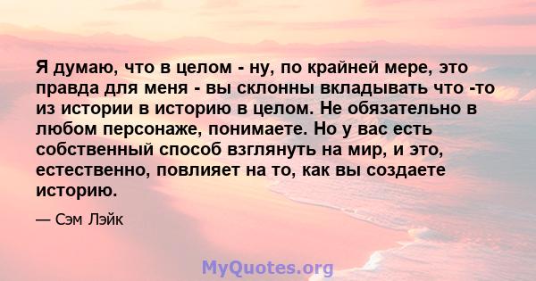 Я думаю, что в целом - ну, по крайней мере, это правда для меня - вы склонны вкладывать что -то из истории в историю в целом. Не обязательно в любом персонаже, понимаете. Но у вас есть собственный способ взглянуть на