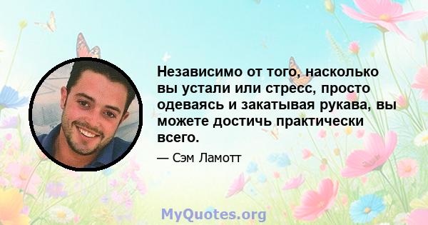 Независимо от того, насколько вы устали или стресс, просто одеваясь и закатывая рукава, вы можете достичь практически всего.