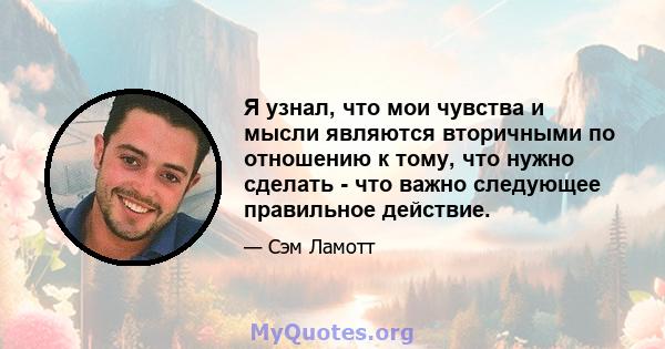 Я узнал, что мои чувства и мысли являются вторичными по отношению к тому, что нужно сделать - что важно следующее правильное действие.