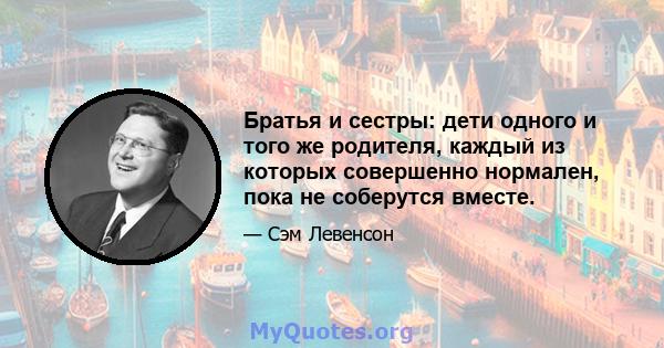 Братья и сестры: дети одного и того же родителя, каждый из которых совершенно нормален, пока не соберутся вместе.