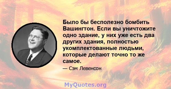 Было бы бесполезно бомбить Вашингтон. Если вы уничтожите одно здание, у них уже есть два других здания, полностью укомплектованные людьми, которые делают точно то же самое.