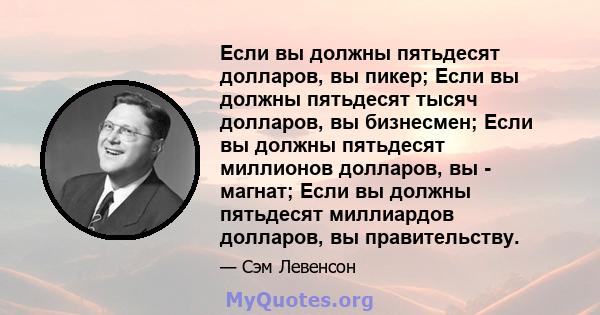 Если вы должны пятьдесят долларов, вы пикер; Если вы должны пятьдесят тысяч долларов, вы бизнесмен; Если вы должны пятьдесят миллионов долларов, вы - магнат; Если вы должны пятьдесят миллиардов долларов, вы