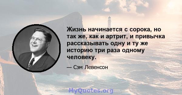 Жизнь начинается с сорока, но так же, как и артрит, и привычка рассказывать одну и ту же историю три раза одному человеку.