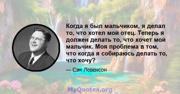 Когда я был мальчиком, я делал то, что хотел мой отец. Теперь я должен делать то, что хочет мой мальчик. Моя проблема в том, что когда я собираюсь делать то, что хочу?