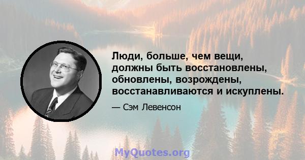 Люди, больше, чем вещи, должны быть восстановлены, обновлены, возрождены, восстанавливаются и искуплены.