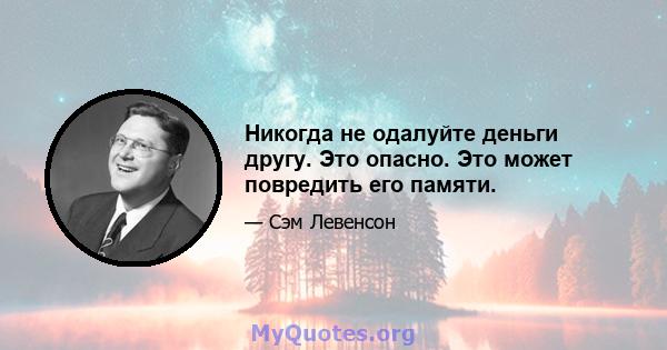 Никогда не одалуйте деньги другу. Это опасно. Это может повредить его памяти.