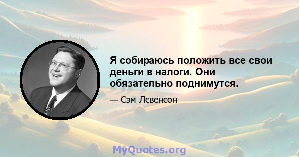 Я собираюсь положить все свои деньги в налоги. Они обязательно поднимутся.