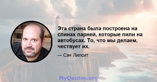 Эта страна была построена на спинах парней, которые пили на автобусах. То, что мы делаем, чествует их.