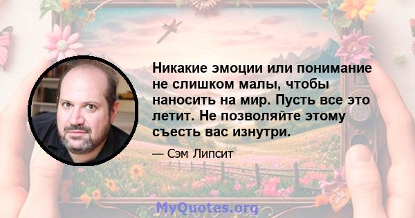 Никакие эмоции или понимание не слишком малы, чтобы наносить на мир. Пусть все это летит. Не позволяйте этому съесть вас изнутри.