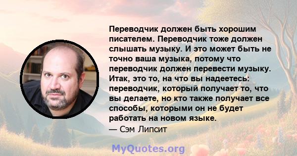 Переводчик должен быть хорошим писателем. Переводчик тоже должен слышать музыку. И это может быть не точно ваша музыка, потому что переводчик должен перевести музыку. Итак, это то, на что вы надеетесь: переводчик,