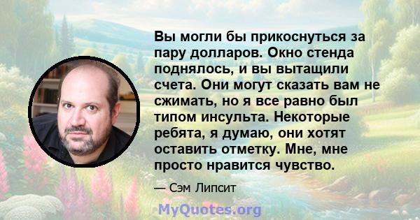 Вы могли бы прикоснуться за пару долларов. Окно стенда поднялось, и вы вытащили счета. Они могут сказать вам не сжимать, но я все равно был типом инсульта. Некоторые ребята, я думаю, они хотят оставить отметку. Мне, мне 