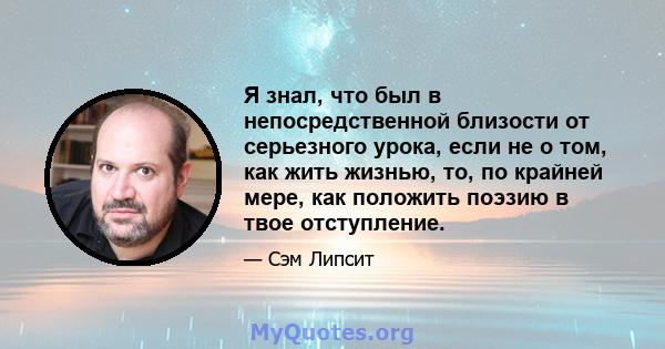 Я знал, что был в непосредственной близости от серьезного урока, если не о том, как жить жизнью, то, по крайней мере, как положить поэзию в твое отступление.