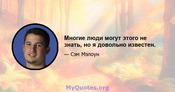 Многие люди могут этого не знать, но я довольно известен.