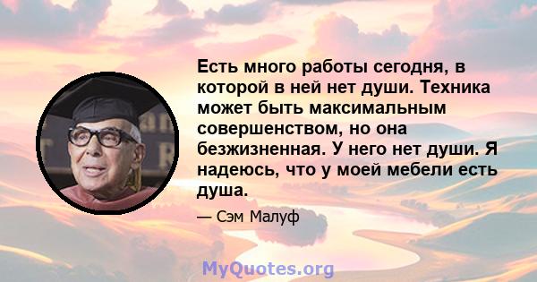 Есть много работы сегодня, в которой в ней нет души. Техника может быть максимальным совершенством, но она безжизненная. У него нет души. Я надеюсь, что у моей мебели есть душа.