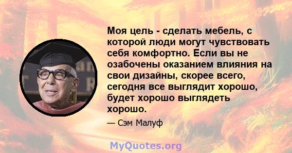 Моя цель - сделать мебель, с которой люди могут чувствовать себя комфортно. Если вы не озабочены оказанием влияния на свои дизайны, скорее всего, сегодня все выглядит хорошо, будет хорошо выглядеть хорошо.