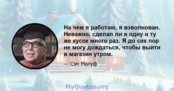 На чем я работаю, я взволнован. Неважно, сделал ли я одну и ту же кусок много раз. Я до сих пор не могу дождаться, чтобы выйти в магазин утром.