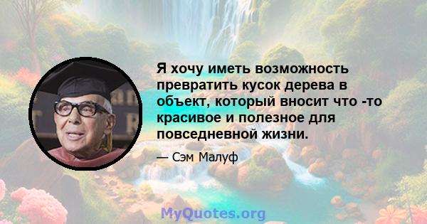 Я хочу иметь возможность превратить кусок дерева в объект, который вносит что -то красивое и полезное для повседневной жизни.