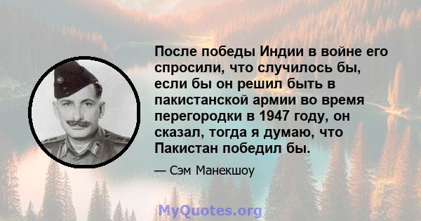 После победы Индии в войне его спросили, что случилось бы, если бы он решил быть в пакистанской армии во время перегородки в 1947 году, он сказал, тогда я думаю, что Пакистан победил бы.