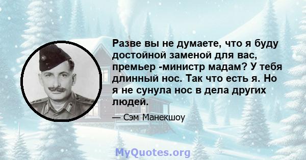 Разве вы не думаете, что я буду достойной заменой для вас, премьер -министр мадам? У тебя длинный нос. Так что есть я. Но я не сунула нос в дела других людей.