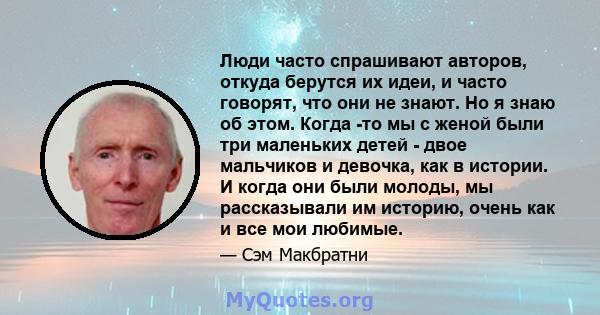 Люди часто спрашивают авторов, откуда берутся их идеи, и часто говорят, что они не знают. Но я знаю об этом. Когда -то мы с женой были три маленьких детей - двое мальчиков и девочка, как в истории. И когда они были