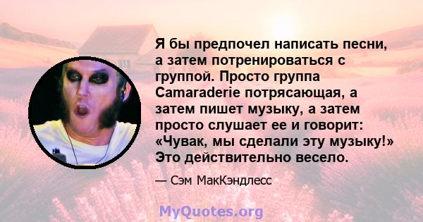 Я бы предпочел написать песни, а затем потренироваться с группой. Просто группа Camaraderie потрясающая, а затем пишет музыку, а затем просто слушает ее и говорит: «Чувак, мы сделали эту музыку!» Это действительно