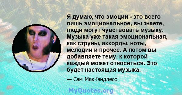 Я думаю, что эмоции - это всего лишь эмоциональное, вы знаете, люди могут чувствовать музыку. Музыка уже такая эмоциональная, как струны, аккорды, ноты, мелодии и прочее. А потом вы добавляете тему, к которой каждый