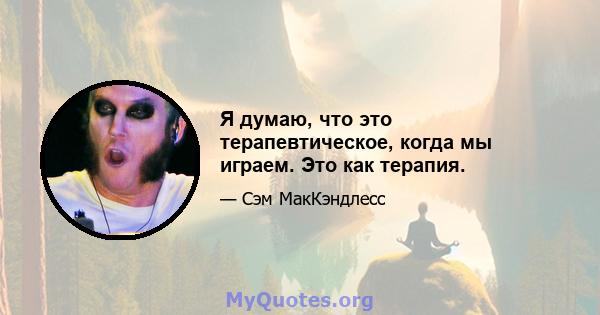 Я думаю, что это терапевтическое, когда мы играем. Это как терапия.