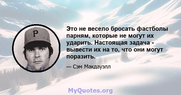 Это не весело бросать фастболы парням, которые не могут их ударить. Настоящая задача - вывести их на то, что они могут поразить.