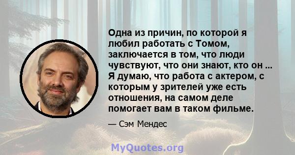 Одна из причин, по которой я любил работать с Томом, заключается в том, что люди чувствуют, что они знают, кто он ... Я думаю, что работа с актером, с которым у зрителей уже есть отношения, на самом деле помогает вам в